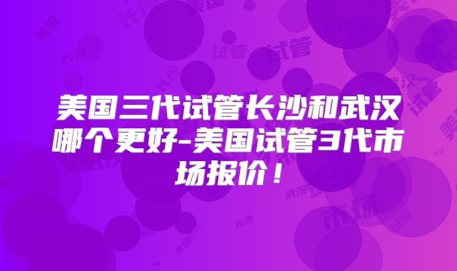 美国三代试管长沙和武汉哪个更好-美国试管3代市场报价！