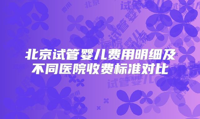 北京试管婴儿费用明细及不同医院收费标准对比