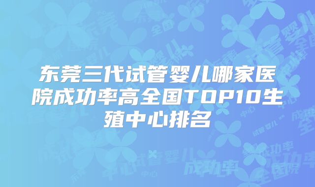 东莞三代试管婴儿哪家医院成功率高全国TOP10生殖中心排名