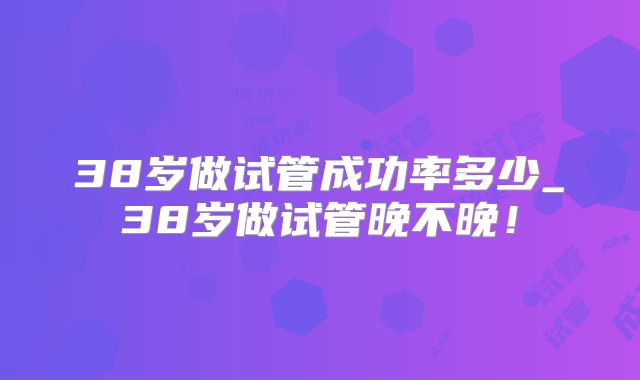 38岁做试管成功率多少_38岁做试管晚不晚!