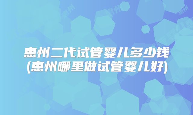 惠州二代试管婴儿多少钱(惠州哪里做试管婴儿好)