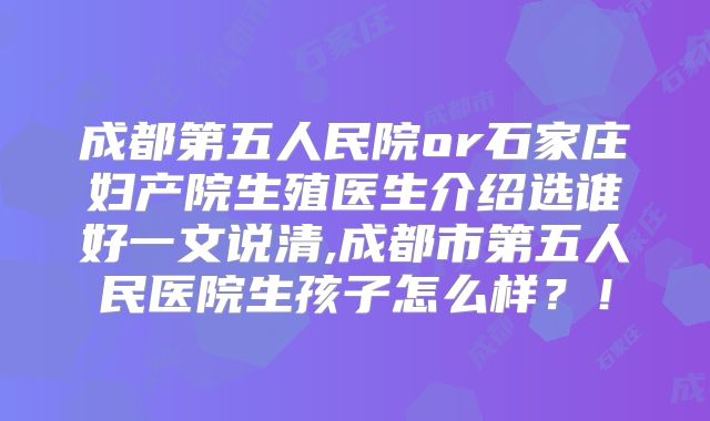 成都第五人民院or石家庄妇产院生殖医生介绍选谁好一文说清,成都市第五人民医院生孩子怎么样？！