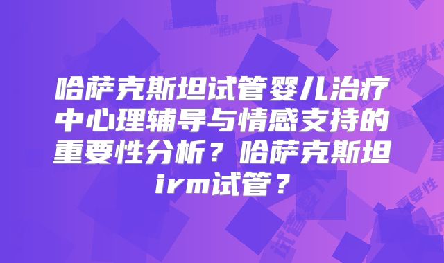 哈萨克斯坦试管婴儿治疗中心理辅导与情感支持的重要性分析？哈萨克斯坦irm试管？