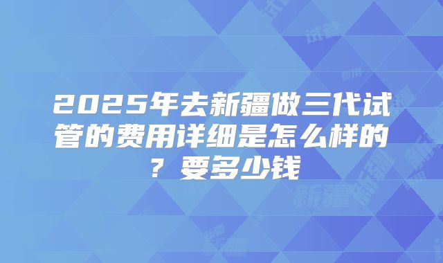 2025年去新疆做三代试管的费用详细是怎么样的？要多少钱