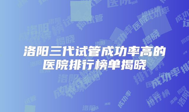 洛阳三代试管成功率高的医院排行榜单揭晓