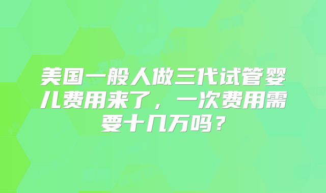 美国一般人做三代试管婴儿费用来了，一次费用需要十几万吗？