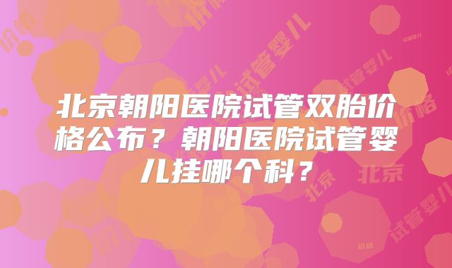 北京朝阳医院试管双胎价格公布?朝阳医院试管婴儿挂哪个科?