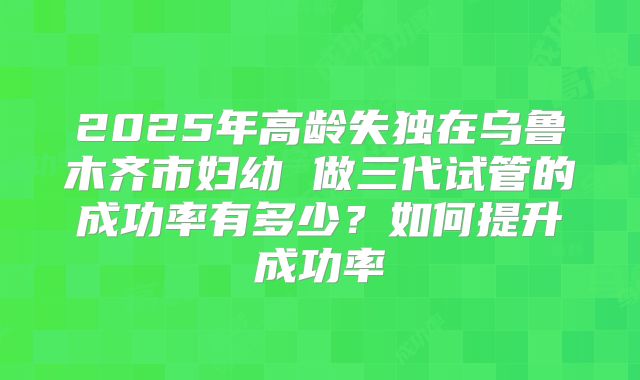 2025年高龄失独在乌鲁木齐市妇幼 做三代试管的成功率有多少？如何提升成功率