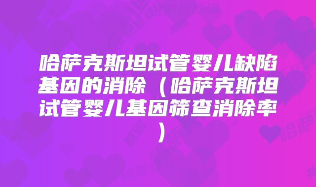 哈萨克斯坦试管婴儿缺陷基因的消除（哈萨克斯坦试管婴儿基因筛查消除率）