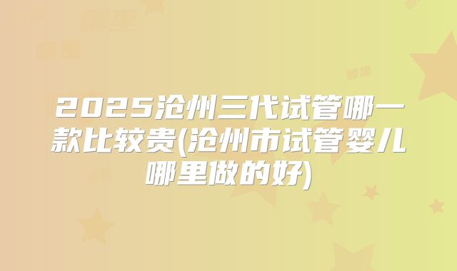 2025沧州三代试管哪一款比较贵(沧州市试管婴儿哪里做的好)