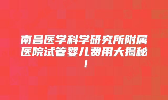 南昌医学科学研究所附属医院试管婴儿费用大揭秘！