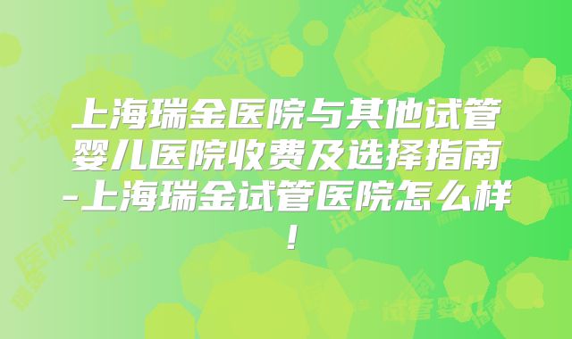 上海瑞金医院与其他试管婴儿医院收费及选择指南-上海瑞金试管医院怎么样！