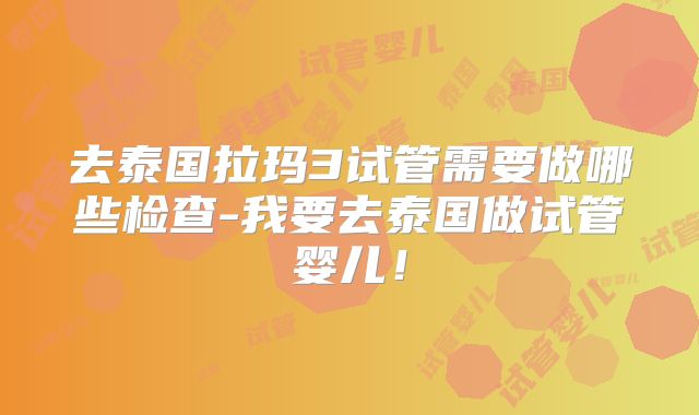 去泰国拉玛3试管需要做哪些检查-我要去泰国做试管婴儿!