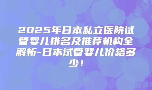 2025年日本私立医院试管婴儿排名及推荐机构全解析-日本试管婴儿价格多少！