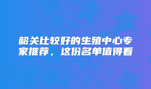 韶关比较好的生殖中心专家推荐，这份名单值得看