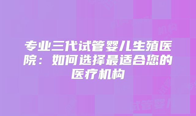 专业三代试管婴儿生殖医院：如何选择最适合您的医疗机构