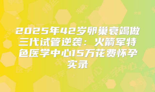 2025年42岁卵巢衰竭做三代试管逆袭:火箭军特色医学中心15万花费怀孕实录