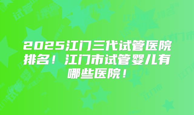 2025江门三代试管医院排名！江门市试管婴儿有哪些医院！