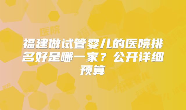 福建做试管婴儿的医院排名好是哪一家？公开详细预算