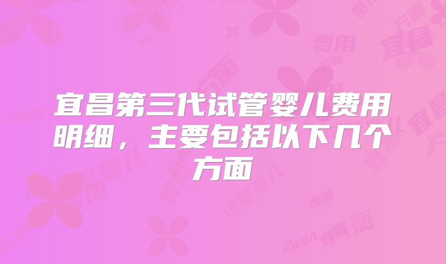 宜昌第三代试管婴儿费用明细，主要包括以下几个方面