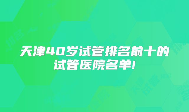 天津40岁试管排名前十的试管医院名单!