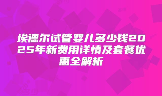 埃德尔试管婴儿多少钱2025年新费用详情及套餐优惠全解析