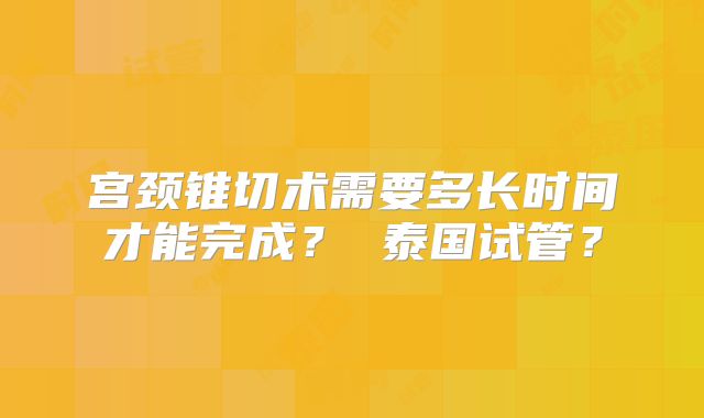 宫颈锥切术需要多长时间才能完成？ 泰国试管？