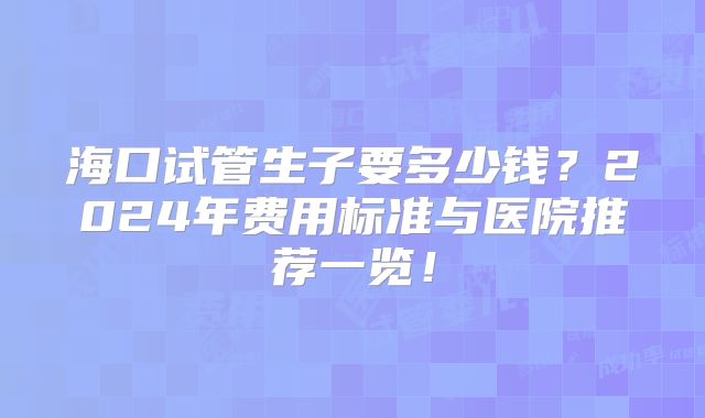 海口试管生子要多少钱？2024年费用标准与医院推荐一览！