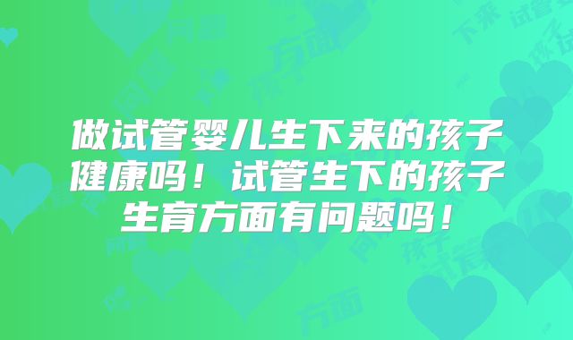 做试管婴儿生下来的孩子健康吗！试管生下的孩子生育方面有问题吗！