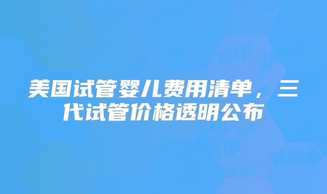美国试管婴儿费用清单，三代试管价格透明公布