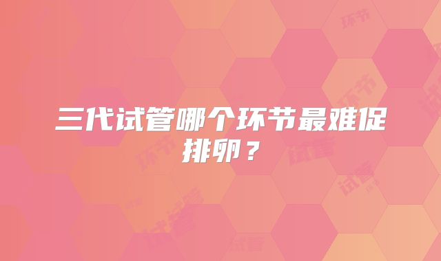 三代试管哪个环节最难促排卵？