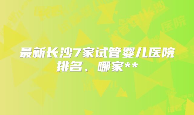 最新长沙7家试管婴儿医院排名、哪家**