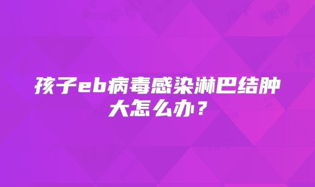 孩子eb病毒感染淋巴结肿大怎么办？