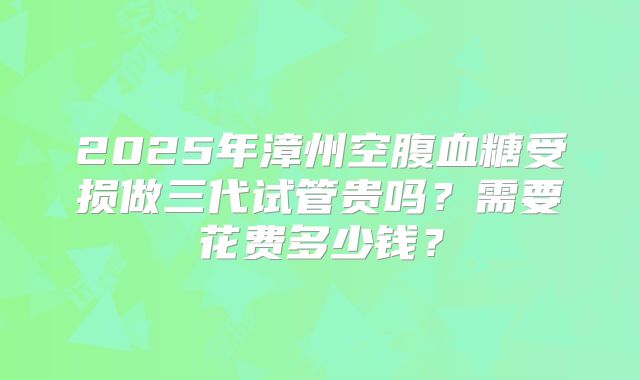 2025年漳州空腹血糖受损做三代试管贵吗？需要花费多少钱？