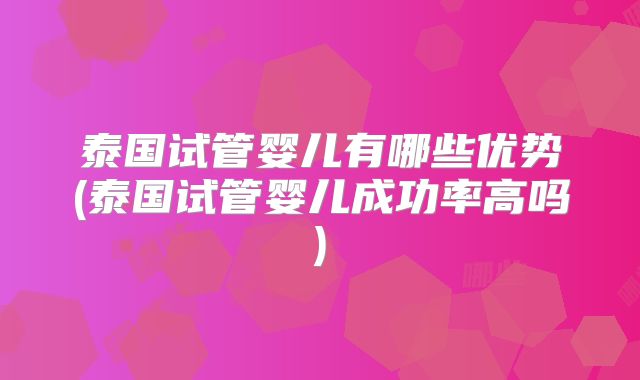 泰国试管婴儿有哪些优势(泰国试管婴儿成功率高吗)