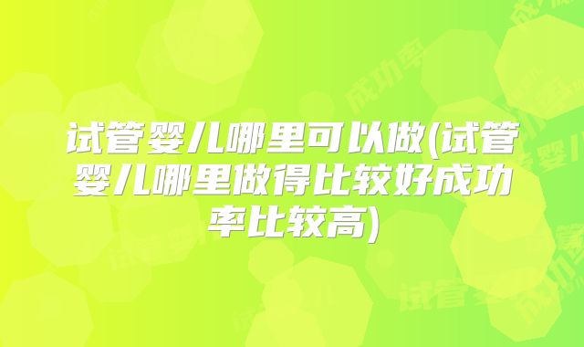 试管婴儿哪里可以做(试管婴儿哪里做得比较好成功率比较高)