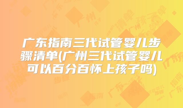 广东指南三代试管婴儿步骤清单(广州三代试管婴儿可以百分百怀上孩子吗)