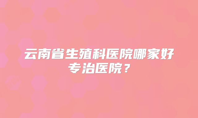 云南省生殖科医院哪家好专治医院？