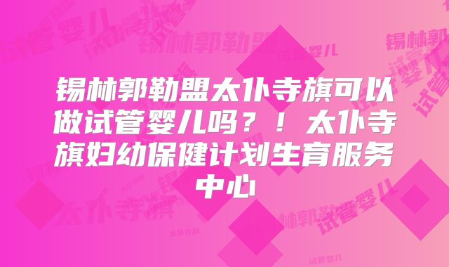 锡林郭勒盟太仆寺旗可以做试管婴儿吗？！太仆寺旗妇幼保健计划生育服务中心