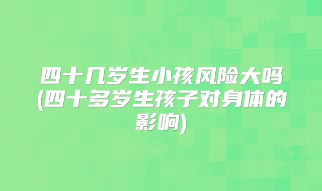 四十几岁生小孩风险大吗(四十多岁生孩子对身体的影响)