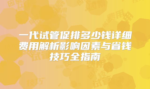 一代试管促排多少钱详细费用解析影响因素与省钱技巧全指南