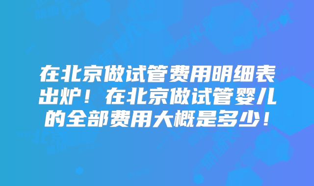 在北京做试管费用明细表出炉!在北京做试管婴儿的全部费用大概是多少!
