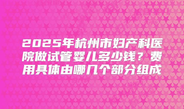 2025年杭州市妇产科医院做试管婴儿多少钱？费用具体由哪几个部分组成