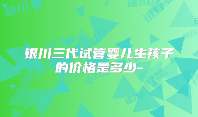 银川三代试管婴儿生孩子的价格是多少-