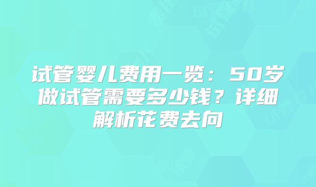 试管婴儿费用一览：50岁做试管需要多少钱？详细解析花费去向
