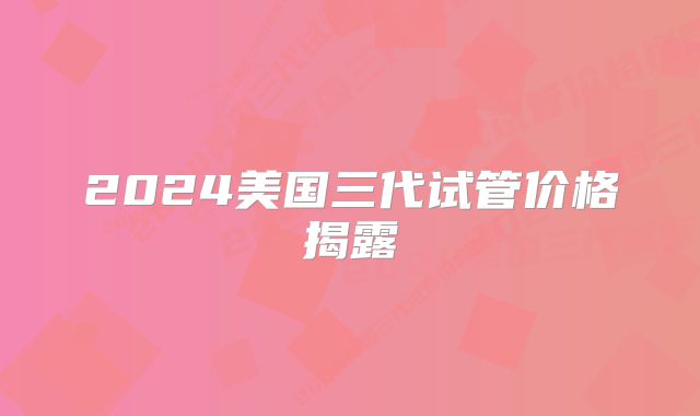 2024美国三代试管价格揭露