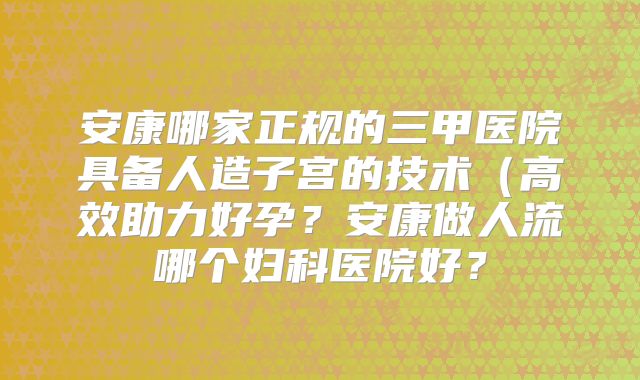 安康哪家正规的三甲医院具备人造子宫的技术（高效助力好孕？安康做人流哪个妇科医院好？