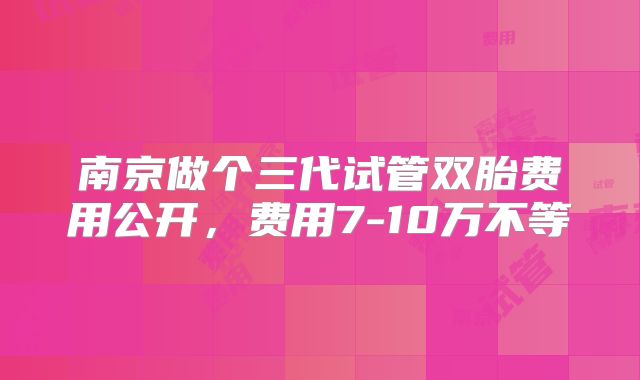 南京做个三代试管双胎费用公开，费用7-10万不等