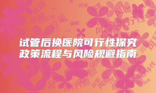 试管后换医院可行性探究政策流程与风险规避指南