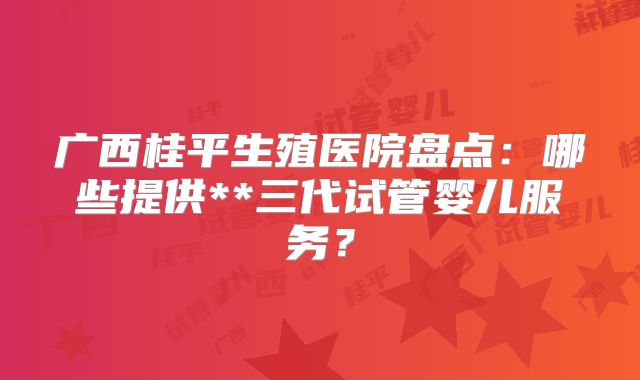 广西桂平生殖医院盘点:哪些提供**三代试管婴儿服务?